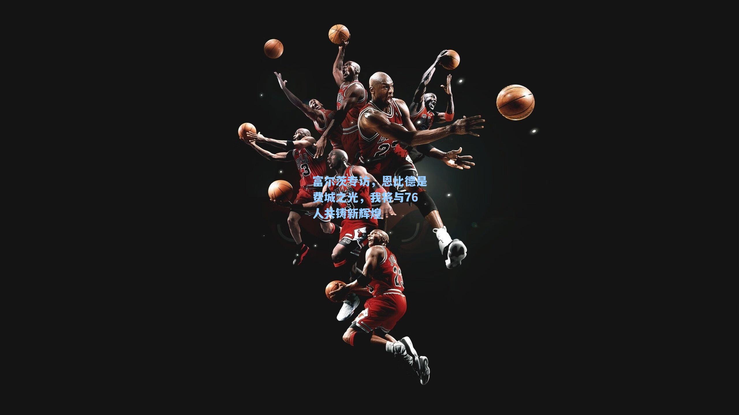 富尔茨专访，恩比德是费城之光，我将与76人共铸新辉煌