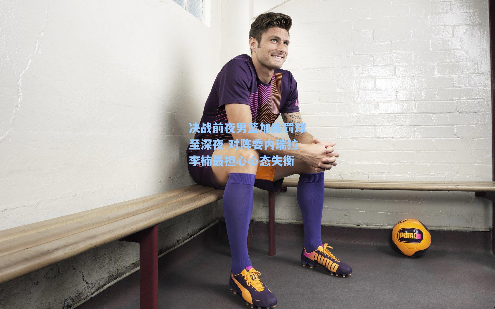 决战前夜男篮加练罚球至深夜 对阵委内瑞拉李楠最担心心态失衡